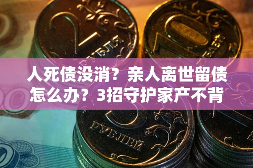 北京人死债没消？亲人离世留债怎么办？3招守护家产不背锅