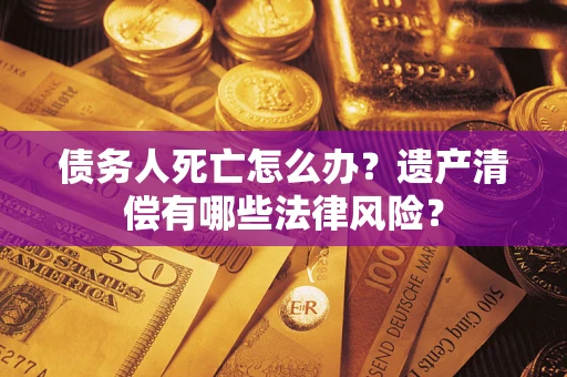 北京债务人死亡怎么办？遗产清偿有哪些法律风险？