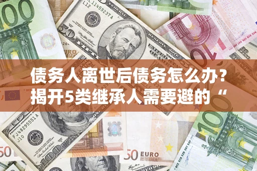 北京债务人离世后债务怎么办？揭开5类继承人需要避的“坑”