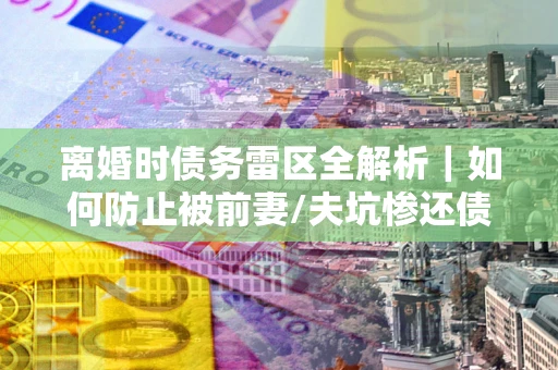 北京离婚时债务雷区全解析｜如何防止被前妻/夫坑惨还债？